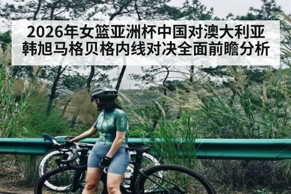 2026年女篮亚洲杯中国对澳大利亚韩旭马格贝格内线对决全面前瞻分析 | kaiyun